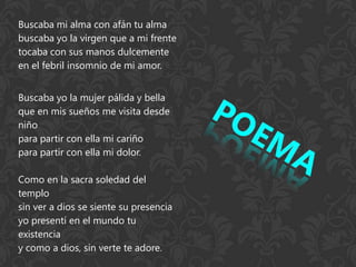 Buscaba mi alma con afán tu alma
buscaba yo la virgen que a mi frente
tocaba con sus manos dulcemente
en el febril insomnio de mi amor.


Buscaba yo la mujer pálida y bella
que en mis sueños me visita desde
niño
para partir con ella mi cariño
para partir con ella mi dolor.

Como en la sacra soledad del
templo
sin ver a dios se siente su presencia
yo presentí en el mundo tu
existencia
y como a dios, sin verte te adore.
 