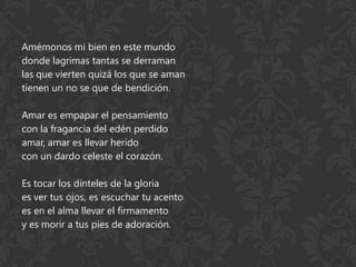Amémonos mi bien en este mundo
donde lagrimas tantas se derraman
las que vierten quizá los que se aman
tienen un no se que de bendición.

Amar es empapar el pensamiento
con la fragancia del edén perdido
amar, amar es llevar herido
con un dardo celeste el corazón.

Es tocar los dinteles de la gloria
es ver tus ojos, es escuchar tu acento
es en el alma llevar el firmamento
y es morir a tus pies de adoración.
 