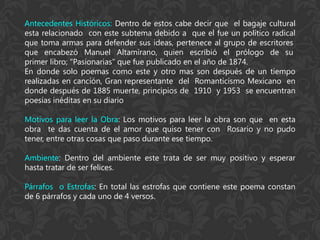 Antecedentes Históricos: Dentro de estos cabe decir que el bagaje cultural
esta relacionado con este subtema debido a que el fue un político radical
que toma armas para defender sus ideas, pertenece al grupo de escritores
que encabezó Manuel Altamirano, quien escribió el prólogo de su
primer libro; "Pasionarias" que fue publicado en el año de 1874.
En donde solo poemas como este y otro mas son después de un tiempo
realizadas en canción, Gran representante del Romanticismo Mexicano en
donde después de 1885 muerte, principios de 1910 y 1953 se encuentran
poesías inéditas en su diario

Motivos para leer la Obra: Los motivos para leer la obra son que en esta
obra te das cuenta de el amor que quiso tener con Rosario y no pudo
tener, entre otras cosas que paso durante ese tiempo.

Ambiente: Dentro del ambiente este trata de ser muy positivo y esperar
hasta tratar de ser felices.

Párrafos o Estrofas: En total las estrofas que contiene este poema constan
de 6 párrafos y cada uno de 4 versos.
 