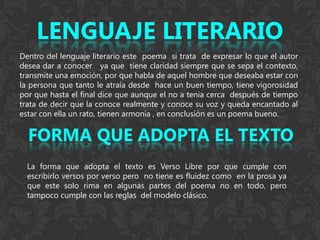 Dentro del lenguaje literario este poema si trata de expresar lo que el autor
desea dar a conocer ya que tiene claridad siempre que se sepa el contexto,
transmite una emoción, por que habla de aquel hombre que deseaba estar con
la persona que tanto le atraía desde hace un buen tiempo, tiene vigorosidad
por que hasta el final dice que aunque el no a tenia cerca después de tiempo
trata de decir que la conoce realmente y conoce su voz y queda encantado al
estar con ella un rato, tienen armonía , en conclusión es un poema bueno.




  La forma que adopta el texto es Verso Libre por que cumple con
  escribirlo versos por verso pero no tiene es fluidez como en la prosa ya
  que este solo rima en algunas partes del poema no en todo, pero
  tampoco cumple con las reglas del modelo clásico.
 