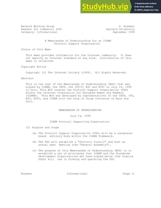 Network Working Group S. Bradner
Request for Comments: 2691 Harvard University
Category: Informational September 1999
A Memorandum of Understanding for an ICANN
Protocol Support Organization
Status of this Memo
This memo provides information for the Internet community. It does
not specify an Internet standard of any kind. Distribution of this
memo is unlimited.
Copyright Notice
Copyright (C) The Internet Society (1999). All Rights Reserved.
Abstract
This is the text of the Memorandum of Understanding (MoU) that was
signed by ICANN, the IETF, the ITU-T, W3C and ETSI on July 14, 1999
in Oslo. This MoU creates the Protocol Support Organization (PSO)
within the Internet Corporation for Assigned Names and Numbers
(ICANN). This MoU was developed by representatives of the IETF, ITU,
W3C, ETSI, and ICANN with the help of Jorge Contreras of Hale and
Dorr.
MEMORANDUM OF UNDERSTANDING
July 14, 1999
ICANN Protocol Supporting Organization
(1) Purpose and Scope
(a) The Protocol Support Organization (PSO) will be a consensus-
based advisory body within the ICANN framework.
(b) The PSO will establish a "Protocol Council" and host an
annual open meeting (the "General Assembly").
(c) The purpose of this Memorandum of Understanding (MOU) is to
establish a set of principles that ICANN and the Standards
Development Organizations who have signed below (the Signing
SDOs) will use in forming and operating the PSO
Bradner Informational [Page 1]
 