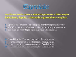 Exercício:Analisa o modo como a memória processa a informação. Selecciona, depois, a alternativa que melhor o explica:1- Operação da memória que prepara as informações sensoriais.2-  Modificações  nas redes neuronais, permitindo que se recorde.3-   Processo de recordação e evocação das informações.A-  1. codificação.  2.armazenamento.  3.recuperaçãoB-   1. armazenamento.  2 .codificação.  3.recuperaçãoC – 1. recuperação.  2.armazenamento.  3.codificaçãoD-  1. armazenamento.  2.recuperação.   3.codificação