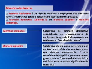 Memória declarativa 
A memória declarativa é um tipo de memória a longo prazo que armazena 
factos, informações gerais e episódios ou acontecimentos pessoais. 
A memória declarativa subdivide-se em memória episódica e memória 
semântica. 
Memória semântica Subdivisão da memória declarativa 
especializada no armazenamento de 
conhecimentos gerais. É denominada por 
muitos como “enciclopédia mental”. 
Memória episódica Subdivisão da memória declarativa que 
contém a memória dos acontecimentos 
que vivemos pessoalmente. É uma 
memória autobiográfica que armazena ou 
grava como se fosse um diário mental os 
episódios mais ou menos significativos da 
nossa vida. 
 