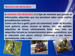 Memória não-declarativa 
A memória não-declarativa é o tipo de memória que guarda as 
informações adquiridas que nos permitem saber como realizar 
procedimentos motores. 
Comer com faca e garfo, guiar um automóvel, andar de bicicleta, 
tocar guitarra, piano, escovar os dentes, etc., são aptidões 
adquiridas de forma relativamente lenta, mas, uma vez 
adquiridas tornam-se comportamentos quase automáticos, que 
se executam com pouco esforço consciente e que duram, 
normalmente, toda a vida. 

