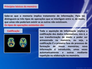 Princípios básicos da memória 
Sabe-se que a memoria implica tratamento de informação. Para tal, 
distinguem-se três tipos de operações que se interligam entre si, de modo, 
que umas não poderiam existir se as outras não existissem. 
Os tipos de operações existentes são: 
Codificação Toda a aquisição de informação implica a 
codificação dos dados informativos, isto é, a 
sua transformação de modo a poder ser 
armazenada na memória, ou seja, a 
codificação É a primeira fase do processo de 
formação de novas memórias; nova 
informação é introduzida, umas vezes 
automaticamente e outras mediante 
repetição ou elaboração na memória. 
 