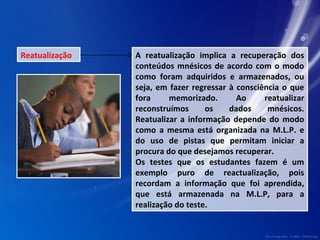 Reatualização A reatualização implica a recuperação dos 
conteúdos mnésicos de acordo com o modo 
como foram adquiridos e armazenados, ou 
seja, em fazer regressar à consciência o que 
fora memorizado. Ao reatualizar 
reconstruímos os dados mnésicos. 
Reatualizar a informação depende do modo 
como a mesma está organizada na M.L.P. e 
do uso de pistas que permitam iniciar a 
procura do que desejamos recuperar. 
Os testes que os estudantes fazem é um 
exemplo puro de reactualização, pois 
recordam a informação que foi aprendida, 
que está armazenada na M.L.P, para a 
realização do teste. 
 