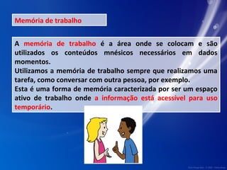 Memória de trabalho 
A memória de trabalho é a área onde se colocam e são 
utilizados os conteúdos mnésicos necessários em dados 
momentos. 
Utilizamos a memória de trabalho sempre que realizamos uma 
tarefa, como conversar com outra pessoa, por exemplo. 
Esta é uma forma de memória caracterizada por ser um espaço 
ativo de trabalho onde a informação está acessível para uso 
temporário. 
 
