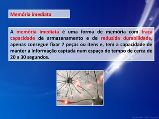 Memória imediata 
A memória imediata é uma forma de memória com fraca 
capacidade de armazenamento e de reduzida durabilidade, 
apenas consegue fixar 7 peças ou itens e, tem a capacidade de 
manter a informação captada num espaço de tempo de cerca de 
20 a 30 segundos. 
 