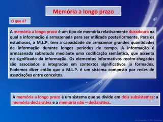 Memória a longo prazo 
O que é? 
A memória a longo prazo é um tipo de memória relativamente duradoura na 
qual a informação é armazenada para ser utilizada posteriormente. Para os 
estudiosos, a M.L.P. tem a capacidade de armazenar grandes quantidades 
de informação durante longos períodos de tempo. A informação é 
armazenada sobretudo mediante uma codificação semântica, que assenta 
no significado da informação. Os elementos informativos recém-chegados 
são associados e integrados em contextos significativos já formados. 
Podemos dizer então que a M.L.P. é um sistema composto por redes de 
associações entre conceitos. 
A memória a longo prazo é um sistema que se divide em dois subsistemas: a 
memória declarativa e a memória não – declarativa. 
 