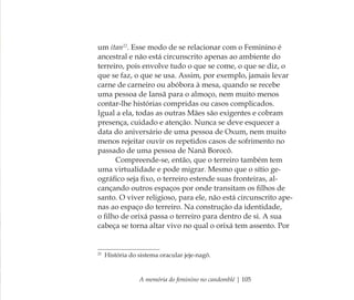 A memória do feminino no candomblé | 105
um itan22
. Esse modo de se relacionar com o Feminino é
ancestral e não está circunscrito apenas ao ambiente do
terreiro, pois envolve tudo o que se come, o que se diz, o
que se faz, o que se usa. Assim, por exemplo, jamais levar
carne de carneiro ou abóbora à mesa, quando se recebe
uma pessoa de Iansã para o almoço, nem muito menos
contar-lhe histórias compridas ou casos complicados.
Igual a ela, todas as outras Mães são exigentes e cobram
presença, cuidado e atenção. Nunca se deve esquecer a
data do aniversário de uma pessoa de Oxum, nem muito
menos rejeitar ouvir os repetidos casos de sofrimento no
passado de uma pessoa de Nanã Borocô.
Compreende-se, então, que o terreiro também tem
uma virtualidade e pode migrar. Mesmo que o sítio ge-
ográﬁco seja ﬁxo, o terreiro estende suas fronteiras, al-
cançando outros espaços por onde transitam os ﬁlhos de
santo. O viver religioso, para ele, não está circunscrito ape-
nas ao espaço do terreiro. Na construção da identidade,
o ﬁlho de orixá passa o terreiro para dentro de si. A sua
cabeça se torna altar vivo no qual o orixá tem assento. Por
22
História do sistema oracular jeje-nagô.
Feminino no candomblé_miolo final.indd 105Feminino no candomblé_miolo final.indd 105 28/9/2010 17:37:5128/9/2010 17:37:51
 