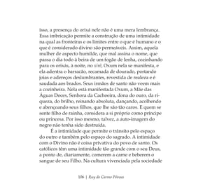106 | Ruy do Carmo Póvoas
isso, a presença do orixá nele não é uma mera lembrança.
Essa imbricação permite a construção de uma intimidade
na qual as fronteiras e os limites entre o que é humano e o
que é considerado divino são permeáveis. Assim, aquela
mulher de aspecto humilde, que mal assina o nome, que
passa o dia todo à beira de um fogão de lenha, cozinhando
para os orixás, à noite, no xirê, Oxum nela se manifesta, e
ela adentra o barracão, recamada de dourado, portando
joias e adereços deslumbrantes, revestida de realeza e é
saudada aos brados. Seus irmãos de santo não veem mais
a cozinheira. Nela está manifestada Oxum, a Mãe das
Águas Doces, Senhora da Cachoeira, dona do ouro, da ri-
queza, do brilho, reinando absoluta, dançando, acolhendo
e abençoando seus ﬁlhos, que lhe são tão caros. E quem se
sente ﬁlho de rainha, considera a si próprio como príncipe
ou princesa. Por isso mesmo, talvez, a auto-imagem do
negro não tenha sido destruída.
É a intimidade que permite o trânsito pelo espaço
do outro e também pelo espaço do sagrado. A intimidade
com o Divino não é coisa privativa do povo de santo. Os
católicos têm uma intimidade tão grande com o seu Deus,
a ponto de, diariamente, comerem a carne e beberem o
sangue de seu Filho. Na cultura vivenciada pela sociedade
Feminino no candomblé_miolo final.indd 106Feminino no candomblé_miolo final.indd 106 28/9/2010 17:37:5128/9/2010 17:37:51
 