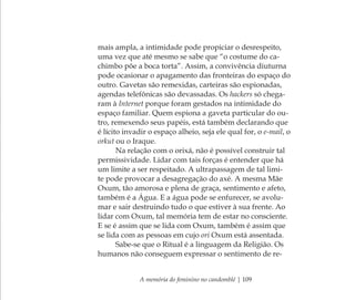 A memória do feminino no candomblé | 109
mais ampla, a intimidade pode propiciar o desrespeito,
uma vez que até mesmo se sabe que “o costume do ca-
chimbo põe a boca torta”. Assim, a convivência diuturna
pode ocasionar o apagamento das fronteiras do espaço do
outro. Gavetas são remexidas, carteiras são espionadas,
agendas telefônicas são devassadas. Os hackers só chega-
ram à Internet porque foram gestados na intimidade do
espaço familiar. Quem espiona a gaveta particular do ou-
tro, remexendo seus papéis, está também declarando que
é lícito invadir o espaço alheio, seja ele qual for, o e-mail, o
orkut ou o Iraque.
Na relação com o orixá, não é possível construir tal
permissividade. Lidar com tais forças é entender que há
um limite a ser respeitado. A ultrapassagem de tal limi-
te pode provocar a desagregação do axé. A mesma Mãe
Oxum, tão amorosa e plena de graça, sentimento e afeto,
também é a Água. E a água pode se enfurecer, se avolu-
mar e sair destruindo tudo o que estiver à sua frente. Ao
lidar com Oxum, tal memória tem de estar no consciente.
E se é assim que se lida com Oxum, também é assim que
se lida com as pessoas em cujo ori Oxum está assentada.
Sabe-se que o Ritual é a linguagem da Religião. Os
humanos não conseguem expressar o sentimento de re-
Feminino no candomblé_miolo final.indd 109Feminino no candomblé_miolo final.indd 109 28/9/2010 17:37:5528/9/2010 17:37:55
 