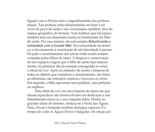110 | Ruy do Carmo Póvoas
ligação com o Divino sem o engendramento das práticas
rituais. Tais práticas estão disseminadas no fazer e no
viver do povo de santo e são vivenciadas, também, fora do
espaço geográﬁco do terreiro. Vale lembrar que tal espaço
também tem sua dimensão escrita no Sentimento do ﬁlho
de santo. Por isso mesmo, ele está sempre Ritualizando a
intimidade com a Grande Mãe. Na comunidade do terrei-
ro, o devotamento à construção de tal intimidade é perene.
Os pejis e assentamentos dos orixás estão sendo sempre
visitados pelos ﬁlhos de santo. A limpeza e conservação
de tais espaços exigem que o ﬁlho de santo faça mensal-
mente, no primeiro dia da semana consagrado ao orixá,
o ritual do ossé. Após os cuidados de asseio e limpeza de
todos os objetos que compõem o assentamento, são feitas
as oferendas, são entoados cânticos e louvores ao orixá.
Em seguida, o ﬁlho apresenta seus pedidos, suas petições
ou suplicas.
Para além do ossé, há um conjunto de datas em que
rituais especíﬁcos são desenvolvidos em dedicação a um
determinado orixá ou a um conjunto deles. Dentre as
grandes datas do terreiro, destaca-se a Festa das Águas.
Nela, Oxum e Iemanjá recebem destaque especial. É o
tempo do culto às Águas Doces e Salgadas. Os rituais po-
Feminino no candomblé_miolo final.indd 110Feminino no candomblé_miolo final.indd 110 28/9/2010 17:37:5628/9/2010 17:37:56
 