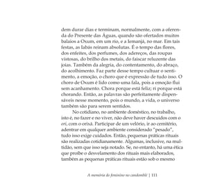 A memória do feminino no candomblé | 111
dem durar dias e terminam, normalmente, com a oferen-
da do Presente das Águas, quando são ofertados muitos
balaios a Oxum, em um rio, e a Iemanjá, no mar. Em tais
festas, as Iabás reinam absolutas. É o tempo das ﬂores,
dos enfeites, dos perfumes, dos adereços, das roupas
vistosas, do brilho dos metais, do faiscar reluzente das
joias. Também da alegria, do contentamento, do abraço,
do acolhimento. Faz parte desse tempo cultuar o senti-
mento, a emoção, o choro que é expressão de tudo isso. O
choro de Oxum é lido como uma fala, pois a emoção ﬂui
sem acanhamento. Chora porque está feliz; ri porque está
chorando. Então, as palavras são perfeitamente dispen-
sáveis nesse momento, pois o mundo, a vida, o universo
também são para serem sentidos.
No cotidiano, no ambiente doméstico, no trabalho,
isto é, no fazer e no viver, não deve haver descuidos com o
ori, com o orixá. Participar de um velório, ir ao cemitério,
adentrar em qualquer ambiente considerado “pesado”,
tudo isso exige cuidados. Então, pequenas práticas rituais
são realizadas cotidianamente. Algumas, inclusive, na mul-
tidão, sem que isso seja notado. Se, no entanto, há uma ética
que proíbe o desvelamento dos rituais mais elaborados,
também as pequenas práticas rituais estão sob o mesmo
Feminino no candomblé_miolo final.indd 111Feminino no candomblé_miolo final.indd 111 28/9/2010 17:37:5628/9/2010 17:37:56
 