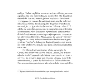 112 | Ruy do Carmo Póvoas
código. Nada é explícito, tem-se o devido cuidado, para que
a prática não seja percebida e, se assim o for, não deverá ser
entendida. Por isso mesmo, jamais explicada. Para quem
vive apenas os valores da sociedade mais ampla, tudo isso
não passa, porém, de um conjunto de gestos oriundos da
superstição, da ignorância, da famosa “falta de cultura”. E
o ﬁlho de santo faz questão que a sua prática seja entendida
assim mesmo pelos estranhos. Apenas seus pares saberão
de tais fundamentos, mesmo que sejam pessoas pertencen-
tes a terreiros diferentes. Aﬁnal, gente de santo é “parente”
de gente de santo, independentemente das fronteiras geo-
gráﬁcas, “nações” e linhagens. Todos têm raízes nas senza-
las e são unidos pelo axé, no que pese a imensa diversidade
entre eles.
Os ﬁlhos de determinadas Iabás, a exemplo de
Oxum, não lidam com odores fétidos. Assim, até mesmo
o banho de abô23
, considerado básico e necessário no fazer e
no viver do terreiro, para tais pessoas, só serve o abô feito
recentemente, a partir de determinadas folhas cheirosas.
Eles se assustam com tudo e não sabem lidar com a violên-
23
Água contendo folhas maceradas, que serve para banho lustral.
Feminino no candomblé_miolo final.indd 112Feminino no candomblé_miolo final.indd 112 28/9/2010 17:37:5628/9/2010 17:37:56
 