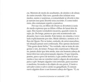 A memória do feminino no candomblé | 115
cia. Morrem de medo de assaltantes, de doidos e de almas
do outro mundo. Não raro, quando eles relatam seus
medos, sustos e surpresas, a comunidade se diverte e eles
já narram isso para divertir seus ouvintes. E como todos
riem, eles costumam repetir a narrativa.
Por sua vez, os ﬁlhos de Oxum se divertem à custa
do medo expresso que os ﬁlhos e ﬁlhas de Iansã têm de
sapo. Eles fazem verdadeiro escarcéu, quando veem rã,
sapo, jia. De longe, pensa-se que está acontecendo um
desastre, face o seu alarido. Este temor, no entanto, é reve-
lado explicitamente por eles. Medo idêntico, sentem os ﬁ-
lhos de Ogum. Por se tratar, contudo, de orixá masculino,
tal situação jamais será confessada. Eles apenas declaram:
“Não gosto deste bicho.” Na verdade, não se trata de não
gostar e sim, de temer. Porque eles expressam o Masculi-
no, jamais dirão que têm medo, mas um homem cabeça de
Iansã dirá isso sem preocupação alguma. O que importa,
porém, para o povo de terreiro, é que ambos têm lá suas
razões e isso não se constitui motivo algum de estranheza
para o egbé. Sempre alguém virá correndo, para socorrer
o medroso, livrando-o do objeto do seu pavor. E tanto o
salvador como o salvo cairão na gargalhada. É comum
ouvir alguém dizer a um homem cabeça de Ogum: “É, eu
Feminino no candomblé_miolo final.indd 115Feminino no candomblé_miolo final.indd 115 28/9/2010 17:38:0028/9/2010 17:38:00
 