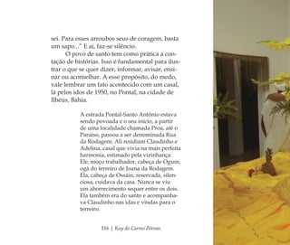 116 | Ruy do Carmo Póvoas
sei. Para esses arroubos seus de coragem, basta
um sapo...” E aí, faz-se silêncio.
O povo de santo tem como prática a con-
tação de histórias. Isso é fundamental para ilus-
trar o que se quer dizer, informar, avisar, ensi-
nar ou aconselhar. A esse propósito, do medo,
vale lembrar um fato acontecido com um casal,
lá pelos idos de 1950, no Pontal, na cidade de
Ilhéus, Bahia.
A estrada Pontal-Santo Antônio estava
sendo povoada e o seu início, a partir
de uma localidade chamada Proa, até o
Paraíso, passou a ser denominada Rua
da Rodagem. Ali residiam Claudinho e
Adelina, casal que vivia na mais perfeita
harmonia, estimado pela vizinhança.
Ele, moço trabalhador, cabeça de Ogum,
ogã do terreiro de Joana da Rodagem.
Ela, cabeça de Ossáin, reservada, silen-
ciosa, cuidava da casa. Nunca se viu
um aborrecimento sequer entre os dois.
Ela também era do santo e acompanha-
va Claudinho nas idas e vindas para o
terreiro.
Feminino no candomblé_miolo final.indd 116Feminino no candomblé_miolo final.indd 116 28/9/2010 17:38:0028/9/2010 17:38:00
 