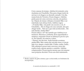 A memória do feminino no candomblé | 119
Com o passar do tempo, Adelina foi notando certa
mudança em Claudinho. Deu para chegar tarde do
serviço e só chegava se dizendo cansado. Um dia,
numa festa do Terreiro, Oxum chegou e Adelina
pediu para ter uma conversa com ela, em particu-
lar. Depois de tomar a bênção à Grande Mãe e ser
estreitada num abraço forte, Adelina rogou:
– Ô minha Mãe, vim pedir um socorro a vós. É
Claudinho... Ele só chega em casa cansado, deu pra
chegar tarde... Não sei o que está acontecendo... Ele
está doente, minha Mãe?
Oxum soltou o ilá24
tão sentido que Adelina se es-
tremeceu. Receosa e conﬁante, ﬁcou aguardando a
sentença, enquanto Oxum se balançava pra lá e pra
cá. De repente, ela estacou e disse:
– Doença, ele não tem. Anda fazendo aventura,
minha ﬁlha. Mas vamos dar um jeito nisso e é pra já.
Seja viva, ataque o medo dele. Conﬁa, conﬁa, conﬁa...
Não adiantava puxar mais conversa, orixá não
explica tudo, apenas aponta o caminho. Adelina
compreendeu: Oxum queria mesmo que ela tomasse
suas próprias decisões. Ficou uns dias matutando.
24
Brado, espécie de grito cósmico, que o orixá emite, no fenômeno da
incorporação.
Feminino no candomblé_miolo final.indd 119Feminino no candomblé_miolo final.indd 119 28/9/2010 17:38:0428/9/2010 17:38:04
 