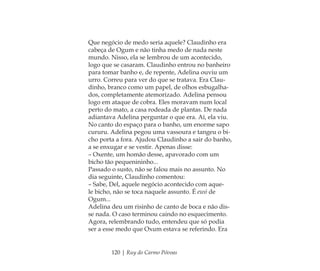 120 | Ruy do Carmo Póvoas
Que negócio de medo seria aquele? Claudinho era
cabeça de Ogum e não tinha medo de nada neste
mundo. Nisso, ela se lembrou de um acontecido,
logo que se casaram. Claudinho entrou no banheiro
para tomar banho e, de repente, Adelina ouviu um
urro. Correu para ver do que se tratava. Era Clau-
dinho, branco como um papel, de olhos esbugalha-
dos, completamente atemorizado. Adelina pensou
logo em ataque de cobra. Eles moravam num local
perto do mato, a casa rodeada de plantas. De nada
adiantava Adelina perguntar o que era. Aí, ela viu.
No canto do espaço para o banho, um enorme sapo
cururu. Adelina pegou uma vassoura e tangeu o bi-
cho porta a fora. Ajudou Claudinho a sair do banho,
a se enxugar e se vestir. Apenas disse:
– Oxente, um homão desse, apavorado com um
bicho tão pequenininho...
Passado o susto, não se falou mais no assunto. No
dia seguinte, Claudinho comentou:
– Sabe, Del, aquele negócio acontecido com aque-
le bicho, não se toca naquele assunto. É ewó de
Ogum...
Adelina deu um risinho de canto de boca e não dis-
se nada. O caso terminou caindo no esquecimento.
Agora, relembrando tudo, entendeu que só podia
ser a esse medo que Oxum estava se referindo. Era
Feminino no candomblé_miolo final.indd 120Feminino no candomblé_miolo final.indd 120 28/9/2010 17:38:0428/9/2010 17:38:04
 