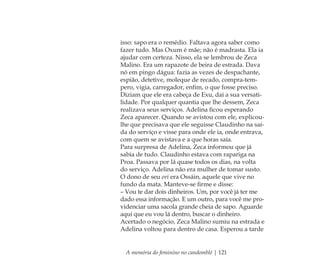 A memória do feminino no candomblé | 121
isso: sapo era o remédio. Faltava agora saber como
fazer tudo. Mas Oxum é mãe; não é madrasta. Ela ia
ajudar com certeza. Nisso, ela se lembrou de Zeca
Malino. Era um rapazote de beira de estrada. Dava
nó em pingo dágua: fazia as vezes de despachante,
espião, detetive, moleque de recado, compra-tem-
pero, vigia, carregador, enﬁm, o que fosse preciso.
Diziam que ele era cabeça de Exu, daí a sua versati-
lidade. Por qualquer quantia que lhe dessem, Zeca
realizava seus serviços. Adelina ﬁcou esperando
Zeca aparecer. Quando se avistou com ele, explicou-
lhe que precisava que ele seguisse Claudinho na saí-
da do serviço e visse para onde ele ia, onde entrava,
com quem se avistava e a que horas saía.
Para surpresa de Adelina, Zeca informou que já
sabia de tudo. Claudinho estava com rapariga na
Proa. Passava por lá quase todos os dias, na volta
do serviço. Adelina não era mulher de tomar susto.
O dono de seu ori era Ossáin, aquele que vive no
fundo da mata. Manteve-se ﬁrme e disse:
– Vou te dar dois dinheiros. Um, por você já ter me
dado essa informação. E um outro, para você me pro-
videnciar uma sacola grande cheia de sapo. Aguarde
aqui que eu vou lá dentro, buscar o dinheiro.
Acertado o negócio, Zeca Malino sumiu na estrada e
Adelina voltou para dentro de casa. Esperou a tarde
Feminino no candomblé_miolo final.indd 121Feminino no candomblé_miolo final.indd 121 28/9/2010 17:38:0428/9/2010 17:38:04
 