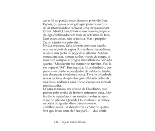 122 | Ruy do Carmo Póvoas
cair e foi ao portão, onde ﬁrmou o ponto de Exu.
Depois, dirigiu-se ao regato que passava no fun-
do da propriedade e ofereceu uma obrigação para
Oxum. Aﬁnal, Claudinho era um homem prepara-
do, ogã conﬁrmado com mais de sete anos de feito.
Com essas coisas, não se facilita. Mas o próprio
Ogum é justo e ia entender...
No dia seguinte, Zeca chegou com uma sacola
enorme repleta de sapos. Antes de se despedirem,
selaram um pacto de segredo e silêncio. Adelina
entrou em casa, tomou banho, trocou de roupa, to-
mou café com pão e pregou um bilhete na porta do
quarto. “Mandaram me chamar no terreiro. Vou lá
ver o que é. Del”. Em seguida, foi ao banheiro, des-
pejou a sacola de sapos dentro da saleta de banho,
saiu do quarto e fechou a porta. Teve o cuidado de
retirar a chave do quarto e guardá-la no bolso da
saia. Saiu, rodeou a casa e ﬁcou escondida atrás de
uma jaqueira.
Lá para as tantas, viu o vulto de Claudinho, que
passou pelo portão da frente e entrou em casa. Ade-
lina ﬁcou aguardando os acontecimentos no mais
absoluto silêncio. Quando Claudinho viu o bilhete
na porta do quarto, disse para si mesmo:
– Melhor assim... A doida tirou a chave do quarto.
Será que levou com ela? Pra quê?... – Mas veriﬁ-
Feminino no candomblé_miolo final.indd 122Feminino no candomblé_miolo final.indd 122 28/9/2010 17:38:0428/9/2010 17:38:04
 
