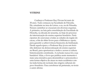VITRINE
Conheço o Professor Ruy Póvoas há mais de
30 anos. Tudo começou na Faculdade de Filosoﬁa.
Ele, estudante na área de Letras, e eu, na de Filosoﬁa.
Nossos caminhos se cruzaram em diversas esquinas.
A primeira, na luta pela consolidação da Faculdade de
Filosoﬁa, na década de sessenta, no bojo do processo
de interiorização do ensino superior brasileiro. Parti-
cipamos de caravanas a todas as cidades da região do
cacau, a ﬁm de obter livros para a biblioteca e apoio,
para garantir a sobrevivência ﬁnanceira da Instituição.
Desde aquela época, o Professor Ruy já era um ferre-
nho defensor da democratização do ensino superior
no Brasil, para oportunizar a todos o acesso à cultura
historicamente constituída. A exclusão nunca foi a sua
bandeira! Aliás, o livro que publica neste momento é
mais uma iniciativa para desmistiﬁcar o preconceito e
uma forma objetiva de atuar no meio acadêmico con-
tra toda forma de exclusão das origens culturais do
povo brasileiro. Para corroborar tal pretensão, no texto
o autor aﬁrma:
Feminino no candomblé_miolo final.indd 15Feminino no candomblé_miolo final.indd 15 28/9/2010 17:36:5728/9/2010 17:36:57
 