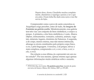 A memória do feminino no candomblé | 125
Depois disso, dizem, Claudinho mudou completa-
mente, abandonou a rapariga e passou a ser o que
era antes. Oxum tinha lhe dado uma surra e isso lhe
serviu de lição.
Compreender como o povo de santo concretiza os
Arquétipos exige perceber, antes de tudo, As imagens do
Feminino na galeria oculta. Metaforicamente, essa galeria
tem três vias: um conjunto de bens simbólicos, o corpo e a
psique. A primeira, a dos bens simbólicos, é vasta. Abarca
objetos, instrumentos, vestuário, culinária, animais, vege-
tais, minerais, lugares, domínios da Natureza. A segunda,
a do corpo, menos extensa, mas não menos intrincada,
abrange os níveis constituídos pelo próprio corpo físico,
o ara, e pela linguagem. A terceira, a da psique, talvez a
mais complexa, compreende o ori, o emi, o bara, o axé, o
odu, o orixá.
Em relação a essa última, já a apresentei em um ou-
tro estudo25
. Por isso mesmo, apenas retomo aqui apenas
algumas informações muito sintéticas sobre o assunto.
25
PÓVOAS, Ruy do Carmo. Da porteira para fora: mundo de preto
em terra de branco. Ilhéus, BA: Editus, 2007. p. 279-285.
Feminino no candomblé_miolo final.indd 125Feminino no candomblé_miolo final.indd 125 28/9/2010 17:38:0628/9/2010 17:38:06
 