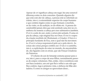 A memória do feminino no candomblé | 127
Apesar de ori signiﬁcar cabeça em nagô, há uma sensível
diferença entre os dois conceitos. Quando alguém diz
que está com dor de cabeça, a pessoa está se referindo ao
crânio, isto é, à extremidade superior do corpo humano
e que contém órgãos como os que formam o encéfalo,
os da visão, os da audição, os do olfato etc. A pessoa do
candomblé jamais dirá que está sentindo uma dor no ori,
embora ela nomeie a cabeça por esse substantivo também.
O ori é a sede do axé, onde o orixá está sentado. É uma có-
pia da cabeça, cujo original ﬁca no Orun. O emi é o sopro
da criação recebido de Olodumaré, o Criador. O bara é o
princípio fundante de Exu, sem o qual não há movimen-
to. O axé é a força responsável pelo ser e pelo dervir. As
coisas são coisas porque contêm axé. O odu é o caminho,
isto é, a explicitação do estar no mundo, da ancestralida-
de, das ligações com os orixás, que são Forças Criadoras
da Natureza.
O volume do axé de Iemanjá costuma passar para o
ara, isto é, para o corpo de seus ﬁlhos, normalmente pesso-
as de corpos volumosos. Eles, então, vêm à existência com
um bara oceânico, um axé que ﬂui e reﬂui e um odu que
lhes confere, logo à primeira vista, o debuxo da Mãe alei-
tadeira. E como os amigos se aproveitam disso...
Feminino no candomblé_miolo final.indd 127Feminino no candomblé_miolo final.indd 127 28/9/2010 17:38:0828/9/2010 17:38:08
 