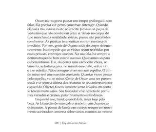 128 | Ruy do Carmo Póvoas
Oxum não suporta passar um tempo prolongado sem
falar. Ela precisa ver gente, conversar, interagir. Quando
ela vai à rua, não se veste; se enfeita. Jamais usa peças de
vestuário que não combinem entre si. Sinais no corpo, do
tipo manchas da senilidade, estrias, pneus, são percebidos
com horror. As práticas terapêuticas entram em cena de
imediato. Por isso, gente de Oxum cuida do corpo sistema-
ticamente. Isso impede que as visitas sejam recebidas por
essas pessoas, em trajes caseiros. Na sua fala, há sempre a
demonstração de bem estar e sucesso. Queixumes só para
os bem íntimos. E aí, despenca uma cachoeira: chora, se
lamenta, se lastima para, no minuto imediato, voltar a rir
e a se enfeitar. Não consegue viver sem um espelho. O ato
de mirar-se é um exercício constante. Quantas vezes passar
pelo espelho, vai se mirar. Gente de Oxum ama ser presen-
teada e se sente a última das criaturas se seu aniversário for
esquecido. Objetos foscos somente serão levados em conta
se forem muito caros. Seu toucador vive repleto de perfu-
mes variados e cremes, para tratamentos inﬁndáveis.
Enquanto isso, Iansã, quando fala, lança fogo pela
boca. As labaredas de suas palavras costumam chamuscar
os incautos. A pessoa de Iansã tem o corpo sempre em movi-
mento acelerado e conversa sobre vários assuntos ao mesmo
Feminino no candomblé_miolo final.indd 128Feminino no candomblé_miolo final.indd 128 28/9/2010 17:38:0828/9/2010 17:38:08
 