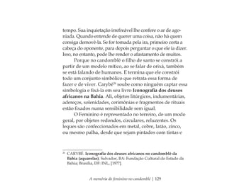 A memória do feminino no candomblé | 129
tempo. Sua inquietação irrefreável lhe confere o ar de ago-
niada. Quando entende de querer uma coisa, não há quem
consiga demovê-la. Se for tomada pela ira, primeiro corta a
cabeça do oponente, para depois perguntar o que ele ia dizer.
Isso, no entanto, pode lhe render o afastamento de muitos.
Porque no candomblé o ﬁlho de santo se constrói a
partir de um modelo mítico, ao se falar de orixá, também
se está falando de humanos. E termina que ele constrói
todo um conjunto simbólico que retrata essa forma de
fazer e de viver. Carybé26
soube como ninguém captar essa
simbologia e ﬁxá-la em seu livro Iconograﬁa dos deuses
africanos na Bahia. Ali, objetos litúrgicos, indumentárias,
adereços, solenidades, cerimônias e fragmentos de rituais
estão ﬁxados numa sensibilidade sem igual.
O Feminino é representado no terreiro, de um modo
geral, por objetos redondos, circulares, reluzentes. Os
leques são confeccionados em metal, cobre, latão, zinco,
ou mesmo palha, desde que sejam pintados com tintas e
26
CARYBÉ. Iconograﬁa dos deuses africanos no candomblé da
Bahia (aquarelas). Salvador, BA: Fundação Cultural do Estado da
Bahia; Brasília, DF: INL, [19??].
Feminino no candomblé_miolo final.indd 129Feminino no candomblé_miolo final.indd 129 28/9/2010 17:38:0828/9/2010 17:38:08
 