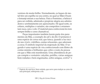 130 | Ruy do Carmo Póvoas
vernizes de muito brilho. Normalmente, os leques de me-
tal têm um espelho no seu centro, no qual as Mães Oxum
e Iemanjá miram a sua beleza. Para o Feminino, a beleza é
para ser exibida, admirada e propiciar alegria aos admira-
dores e arrebatamento aos apaixonados. De igual sorte, os
colares, múltiplos e variados, são compridos e ornamen-
tam nuca, seio e colo. O material para confeccioná-los tem
sempre brilho e cores chamativas.
Peças importantes também fazem parte dos para-
mentos da Mãe, a exemplo do adê e do ﬁlá. O primeiro é
uma espécie de coroa real, que faísca, quando a luz inci-
de nos straits, vidrilhos, contas reluzentes, que adornam
a coroa. É símbolo imperial da majestade da Mãe. O se-
gundo é uma espécie de véu confeccionado com ﬁletes de
contas miúdas e brilhantes que cobre o rosto da pessoa
em que a Mãe está manifestada. Uma abundância de pe-
ças compõe o vestuário: calçolão, peitilho, várias anáguas
bem rodadas e bem engomadas, sobre-anágua, sombra27
e
27
Espécie de saia leve, bem rodada, que serve para realçar as cores da
saia principal, sobreposta a ela.
Feminino no candomblé_miolo final.indd 130Feminino no candomblé_miolo final.indd 130 28/9/2010 17:38:0828/9/2010 17:38:08
 