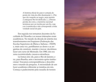 A história oﬁcial do país é contada do
ponto de vista da elite dominante [...] No
que diz respeito ao negro, nem mesmo
a catequese lhe foi dedicada. [...] Dessas
perdas de cores, a memória nacional
terminou por ser tecida por um ﬁo, cuja
cor é esmaecida e não corresponde a toda
verdade social do país.
Em seguida nos tornamos docentes da Fa-
culdade de Filosoﬁa e as nossas interações eram
acadêmicas. No meado da década de setenta nos
transformamos em Fespianos (Federação das
Escolas Superiores de Ilhéus e Itabuna – FESPI)
e, mais uma vez, partilhamos as dores e as an-
gústias de construir, manter e inovar: decidimos
fazer um curso de Mestrado. Em 1980, isto era
uma excentricidade; causava estranheza.
Lá fomos nós: ele, para o Rio de Janeiro, e
eu, para Brasília, sem o necessário apoio institu-
cional. Trocamos correspondências e descobri-
mos o mundo da pesquisa. A necessidade de um
fazer acadêmico diferente se instalou em nós.
Começa o padecimento pela ousadia de termos
Feminino no candomblé_miolo final.indd 16Feminino no candomblé_miolo final.indd 16 28/9/2010 17:36:5728/9/2010 17:36:57
 