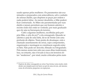 134 | Ruy do Carmo Póvoas
usado apenas pelas mulheres. Os paramentos são exa-
minados e preparados com antecedência, sob o cuidado
de zelosas ekédis, que dispõem as peças por ordem e
nada poderá faltar. Ao menor desalinho, a Mãe poderá
ﬁcar contrariada. As Mães são paramentadas por suas
ekédis e jamais permitem que um homem adentre o
recinto onde elas estão se vestindo, por mais graduado
que ele seja na hierarquia do terreiro.
Cabe a algumas mulheres, escolhidas pela pró-
pria Mãe, o zelo do peji30
a ela consagrado. Quando se
adentra o peji de uma Iabá, dá-se de frente com uma
profusão de objetos. Num ponto de desataque, está o
chamado assentamento do orixá, cujos componentes,
organização e montagem se constituem segredo entre
os ﬁéis. Não pode ser descrito, ﬁlmado ou fotografado.
Pelo menos assim tem sido nas casas ditas tradicionais.
Isso, no entanto, não é levado à risca em terreiros di-
tos “modernos”, por sinal, muito criticados pelos mais
30
Espécie de altar consagrado ao orixá. Sua forma varia muito, indo
desde um simples jarro de barro ao pé de uma árvore, até mesmo
casas de alvenaria, pequenas ou espaçosas.
Feminino no candomblé_miolo final.indd 134Feminino no candomblé_miolo final.indd 134 28/9/2010 17:38:1228/9/2010 17:38:12
 