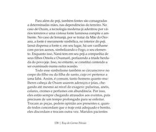 138 | Ruy do Carmo Póvoas
Para além do peji, também fontes são consagradas
a determinadas mães, nas dependências do terreiro. No
caso de Oxum, a tecnologia moderna já adentrou por vá-
rios terreiros e uma vistosa fonte luminosa compõe o am-
biente. No caso de Iemanjá, por se tratar da Mãe do Oce-
ano, a fonte é meramente simbólica, no interior do peji.
Iansã dispensa a fonte e, em seu lugar, há um vasilhame
com pavios acesos, simbolizando o Fogo, o seu elemen-
to. Enquanto isso, Nanã tem em seu peji a companhia de
seus ﬁlhos Omolu e Oxumarê, perfazendo a tríade herda-
da do povo jeje. Isso, no entanto, se constitui conteúdo a
ser examinado numa outra ocasião.
Todo esse simbolismo também se circunscreve no
corpo do ﬁlho ou da ﬁlha de santo, cujo ori pertence a
uma Iabá. Assim, é comum, tanto homens quanto mu-
lheres cabeça de Oxum usarem adereços e joias, che-
gando até mesmo ao nível do exagero: pulseiras, anéis,
colares, cremes e perfumes em abundância. Por isso,
eles estão sempre chegando atrasados aos eventos, pois
precisam de um tempo prolongado para se enfeitar.
Trocam as peças, pedem opinião aos presentes e, quan-
do todos concordam que o traje está adequado e bonito,
eles discordam e trocam outra vez. Maridos pacientes
Feminino no candomblé_miolo final.indd 138Feminino no candomblé_miolo final.indd 138 28/9/2010 17:38:1628/9/2010 17:38:16
 