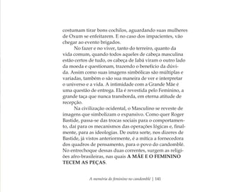 A memória do feminino no candomblé | 141
costumam tirar bons cochilos, aguardando suas mulheres
de Oxum se enfeitarem. E no caso dos impacientes, vão
chegar ao evento brigados.
No fazer e no viver, tanto do terreiro, quanto da
vida comum, quando todos aqueles de cabeça masculina
estão certos de tudo, os cabeça de Iabá viram o outro lado
da moeda e questionam, trazendo o benefício da dúvi-
da. Assim como suas imagens simbólicas são múltiplas e
variadas, também o são sua maneira de ver e interpretar
o universo e a vida. A intimidade com a Grande Mãe é
uma questão de entrega. Ela é revestida pelo Feminino, a
grande taça que nunca transborda, em eterna atitude de
recepção.
Na civilização ocidental, o Masculino se reveste de
imagens que simbolizam o expansivo. Como quer Roger
Bastide, passa-se das trocas sociais para o comportamen-
to, daí para os mecanismos das operações lógicas e, ﬁnal-
mente, para as ideologias. De outra sorte, nos dizeres de
Bastide, já vistos anteriormente, é a mítica a fornecedora
dos quadros de pensamento, para o povo do candomblé.
No entrechoque dessas duas correntes, surgem as religi-
ões afro-brasileiras, nas quais A MÃE E O FEMININO
TECEM AS PEÇAS.
Feminino no candomblé_miolo final.indd 141Feminino no candomblé_miolo final.indd 141 28/9/2010 17:38:2028/9/2010 17:38:20
 