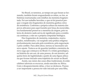 142 | Ruy do Carmo Póvoas
No Brasil, os terreiros, ao tempo em que foram se for-
mando, também foram resguardando os mitos, os itan, as
histórias rearrumadas com retalhos da memória fragmen-
tada. Foi um trabalho hercúleo, e que só foi possível por-
que o resgate dos fragmentos de memória ganhou status
de resistência. Conforme a própria cultura da maioria dos
povos africanos para aqui trazidos por força da escravidão,
era fundamental preservar a memória da origem, pois na
terra do desterro nada servia de signiﬁcado para a existên-
cia continuar, a não ser a própria compulsão biológica.
Dos fragmentos de memória, reajustados, rearru-
mados, reelaborados, vai surgindo uma prática religiosa
profundamente marcada pela resistência, pela negociação
e pelo conﬂito. Para além disso, tornou-se necessário um
novo ajuste. Tratava-se de guardar também a memória da
nova saga que começava no Brasil. E o relato genealógico,
na história de um axé, de uma pessoa, de um terreiro, ad-
quiria foros de legitimidade a partir de uma ﬁgura africa-
na que tivesse iniciado uma trajetória de orixás no Brasil.
Assim, nas raízes das casas ditas tradicionais, lá estão
célebres ialorixás ex-escravas, ainda nascidas na África.
Com o desaparecimento delas, o foco se deslocou. Passou
a ser importante a pessoa ter sido iniciada por uma ﬁlha,
Feminino no candomblé_miolo final.indd 142Feminino no candomblé_miolo final.indd 142 28/9/2010 17:38:2028/9/2010 17:38:20
 