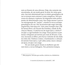 A memória do feminino no candomblé | 145
neta ou bisneta de uma africana. Hoje, elas somente são
encontradas, de um modo geral, lá atrás, há várias gera-
ções. Isso tem determinado que os relatos genealógicos de
axé se tornem mais extensos e mais complexos. Nos pro-
cessos de alianças e rupturas, há migrações entre partici-
pantes de determinadas casas. Isso chega mesmo a provo-
car miscigenação de “nações”, criando-se novos arranjos
genealógicos de axé. Daí, há terreiros jeje-nagô, keto-jeje,
angola-keto, keto-ijexá etc. Vale como exemplo citar o Ilê
de Iansan Dewi, em Nazaré das Farinhas, cidade do Re-
côncavo Baiano. A ialorixá era de nação ijexá, a iakekerê31
era jeje e o ogã fundador era congo. Essas pessoas se jun-
taram e dirigiram um terreiro por mais de 40 anos. Com
isso, lucraram os ﬁlhos, pois havia o trânsito de três diale-
tos entre eles. Embora o esteio, o fundamento e a direção
do terreiro fosse ijexá, o egbé sabia cantar, tocar e dançar
em ijexá, em jeje e em congo.
De um modo geral, foram as mulheres que de-
ram início a novas linhagens. Nos primeiros tempos,
31
Mãe-pequena. Iniciada que auxilia o ialorixá ou a babalorixá.
Feminino no candomblé_miolo final.indd 145Feminino no candomblé_miolo final.indd 145 28/9/2010 17:38:2428/9/2010 17:38:24
 