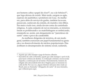 146 | Ruy do Carmo Póvoas
aos homens cabia o papel de olowô32
, ou o de babalawô33
,
que logo deixou de existir. Mais tarde, surgem os ogãs,
espécies de padrinhos e protetores da Casa. As mulhe-
res, para além do serviço do ganho, também lavavam,
passavam, cuidavam da comida, do marido e dos ﬁlhos.
Em meio a tudo isso, ainda davam conta da caminhada
religiosa. A cada conjunto de novos iniciados, os terreiros
foram se proliferando e as matrilinhagens se embricando,
ensejando-se, assim, um alargamento no “parentesco de
santo” entre o povo do candomblé.
As mulheres dirigentes de terreiros, de um modo
geral, também exerceram um papel fundamental na gesta-
ção e no desenvolvimento de núcleos populacionais. Elas
acolhiam os desamparados do sistema social, cuidando,
32
Aquele que sabe manejar o jogo de búzios; olhador.
33
Sacerdote do culto a Orumilá, aquele que sabe manejar o opelé de Ifá,
para fazer a leitura do destino. A civilização colonial e escravocrata
impediu a continuação de tal mister. Presentemente, homens da
religião afro-descendente têm ido à Nigéria para se iniciarem no
culto de Ifá. Por sua vez, alguns babalawô africanos têm vindo ao
Brasil, para as chamadas “obrigações de santo” de seus iniciados,
que voltaram para aqui.
Feminino no candomblé_miolo final.indd 146Feminino no candomblé_miolo final.indd 146 28/9/2010 17:38:2428/9/2010 17:38:24
 