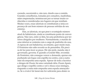148 | Ruy do Carmo Póvoas
curando, socorrendo e, não raro, dando casa e comida.
Grandes conselheiras, tomadas por comadres, madrinhas,
mães emprestadas, terminavam por se tornar muito co-
nhecidas e consideradas nos lugares em que residiam.
Muitas vezes, essas ialorixás se constituíram a única es-
perança de um bom número de pessoas sofridas do seu
entorno.
Elas, as ialorixás, no que pese o avantajado número
atual de babalorixás, ainda se constituem ponto de conver-
gência. Não raro, entre os ﬁéis, há uma preferência por ter-
reiros dirigidos por mulheres. Normalmente, o marido de
uma ialorixá se contenta com o cargo de padrinho da casa.
A esposa de um babalorixá, no entanto, quer muito mais.
O Feminino não sabe revestir-se de penumbra. Ele preci-
sa de luz para tecer as peças. Ele não pede, manda; não é
governado, governa. E quando a Grande Mãe, revestida
do Feminino, não consegue vencer a demanda, apenas em-
punhando um leque com espelho no centro, com a outra
mão ela empunha uma espada. Apesar de toda a faceirice
e dengos de Oxum, há uma variedade dela, Oxum Apará,
que dirige o espelho contra o sol e ofusca seus inimigos,
enquanto a outra mão empunha uma espada ameaçado-
ra. Se o eirukerê de Iansã não for suﬁciente para abater os
Feminino no candomblé_miolo final.indd 148Feminino no candomblé_miolo final.indd 148 28/9/2010 17:38:2628/9/2010 17:38:26
 