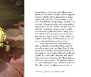 A memória do feminino no candomblé | 151
antagonistas, com a outra mão, ela esgrima,
portando uma espada mortal. Obá carrega um
escudo redondo, com o qual apara os golpes
desferidos contra ela. Na outra mão, porém,
uma espada temível esquarteja o atacante. Euá
esconde tudo embaixo de suas saias rodadas,
enganando a própria Morte. Um gesto seu, no
entanto, é suﬁciente para as águas se avolu-
marem e carregarem tudo à sua frente. Nanã
ouve tudo calada. Um golpe de seu ibiri, no
entanto, leva aquilo que é vivo de volta ao pó.
É por isso que elas são consideradas Criado-
ras, porque dominam a vida e a morte.
Se há um temor dos ﬁlhos para com
elas, também há uma intimidade, uma vez
que elas se assentam na cabeça deles. E esse
pacto de axé produz vivências inconcebíveis
em qualquer outra cultura. Uma frase do tipo
Minha Mãe desceu na cabeça de meu pai ja-
mais será semanticamente decodiﬁcada para
além do povo de santo. “Minha Mãe” refere-
se a um orixá feminino, a uma Iabá, portanto.
O verbo “descer” é relativo a incorporar-se
Feminino no candomblé_miolo final.indd 151Feminino no candomblé_miolo final.indd 151 28/9/2010 17:38:2928/9/2010 17:38:29
 