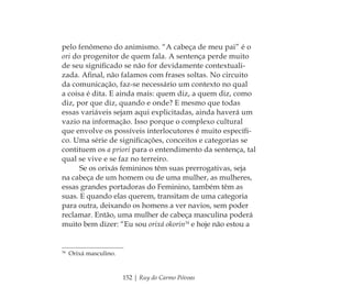 152 | Ruy do Carmo Póvoas
pelo fenômeno do animismo. “A cabeça de meu pai” é o
ori do progenitor de quem fala. A sentença perde muito
de seu signiﬁcado se não for devidamente contextuali-
zada. Aﬁnal, não falamos com frases soltas. No circuito
da comunicação, faz-se necessário um contexto no qual
a coisa é dita. E ainda mais: quem diz, a quem diz, como
diz, por que diz, quando e onde? E mesmo que todas
essas variáveis sejam aqui explicitadas, ainda haverá um
vazio na informação. Isso porque o complexo cultural
que envolve os possíveis interlocutores é muito especíﬁ-
co. Uma série de signiﬁcações, conceitos e categorias se
contituem os a priori para o entendimento da sentença, tal
qual se vive e se faz no terreiro.
Se os orixás femininos têm suas prerrogativas, seja
na cabeça de um homem ou de uma mulher, as mulheres,
essas grandes portadoras do Feminino, também têm as
suas. E quando elas querem, transitam de uma categoria
para outra, deixando os homens a ver navios, sem poder
reclamar. Então, uma mulher de cabeça masculina poderá
muito bem dizer: “Eu sou orixá okorin34
e hoje não estou a
34
Orixá masculino.
Feminino no candomblé_miolo final.indd 152Feminino no candomblé_miolo final.indd 152 28/9/2010 17:38:2928/9/2010 17:38:29
 