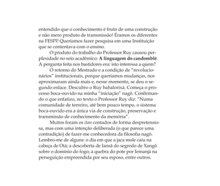 entendido que o conhecimento é fruto de uma construção
e não mero produto de transmissão! Éramos os diferentes
na FESPI! Queríamos fazer pesquisa em uma Instituição
que se contentava com o ensino.
O produto do trabalho do Professor Ruy causou per-
plexidade no seio acadêmico: A linguagem do candomblé.
A pergunta feita nos bastidores era: isto interessa a quem?
O retorno do Mestrado e a condição de “revolucio-
nários” institucionais, porque queríamos mudanças, nos
aproximaram ainda mais e, nesse momento, se deu o se-
gundo enlace. Descubro o Ruy babalorixá. Começa o pro-
cesso boca-ouvido na minha “iniciação” nagô. Conﬁrman-
do o que enfatizo, no texto o Professor Ruy diz: “Numa
comunidade de terreiro, até bem pouco tempo, o sistema
boca-ouvido era a única via de construção, preservação e
transmissão de conhecimento da memória”.
Muitos foram os itan contados de forma despretensio-
sa, mas com uma intenção deliberada (o que parece uma
contradição) de fazer-me conhecedora da ﬁlosoﬁa nagô.
Lembro-me de alguns: o dia em que a jaca mole caiu na
cabeça de Oiá; a descoberta de Iansã do segredo de Xangô
sobre o domínio do fogo; a quebra do pote por Iemanjá na
perseguição empreendida por seu esposo, entre outros.
Feminino no candomblé_miolo final.indd 18Feminino no candomblé_miolo final.indd 18 28/9/2010 17:37:0028/9/2010 17:37:00
 