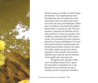 A memória do feminino no candomblé | 155
ﬁm de ir para a cozinha. Lá não é lugar
de homem.” Ela simplesmente está
dizendo que, por ser cabeça de orixá
masculino, dá-se ao direito de sentir
seu orixá nas suas proximidades. Então
não vai realizar uma tarefa de mulher.
Roma falou, o mundo se cala. Por isso
mesmo, a maioria dos homens de ter-
reiro prefere se casar ou se juntar com
mulheres cabeça de Iabá. Pelo menos,
assim, não passarão por esse constran-
gimento ou outro semelhante. E se isso
passa pela cozinha, também pode até
mesmo passar pelas relações de cama.
E há dias, então, em que elas ﬁcam
atacadas e não se pode, nem se deve
impedir que a pessoa seja ela mesma,
viver aquilo que veio para ser.
De igual sorte, quando a Mãe
desce na cabeça do pai, isto é, quan-
do uma Iabá se manifesta no ori do
homem, há um contexto em que a
sentença acima faz perfeito sentido e,
Feminino no candomblé_miolo final.indd 155Feminino no candomblé_miolo final.indd 155 28/9/2010 17:38:3328/9/2010 17:38:33
 