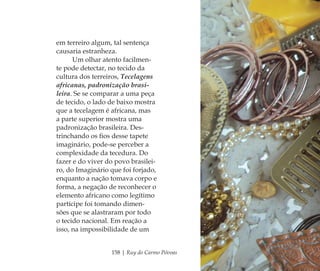 158 | Ruy do Carmo Póvoas
em terreiro algum, tal sentença
causaria estranheza.
Um olhar atento facilmen-
te pode detectar, no tecido da
cultura dos terreiros, Tecelagens
africanas, padronização brasi-
leira. Se se comparar a uma peça
de tecido, o lado de baixo mostra
que a tecelagem é africana, mas
a parte superior mostra uma
padronização brasileira. Des-
trinchando os ﬁos desse tapete
imaginário, pode-se perceber a
complexidade da tecedura. Do
fazer e do viver do povo brasilei-
ro, do Imaginário que foi forjado,
enquanto a nação tomava corpo e
forma, a negação de reconhecer o
elemento africano como legítimo
partícipe foi tomando dimen-
sões que se alastraram por todo
o tecido nacional. Em reação a
isso, na impossibilidade de um
Feminino no candomblé_miolo final.indd 158Feminino no candomblé_miolo final.indd 158 28/9/2010 17:38:3928/9/2010 17:38:39
 