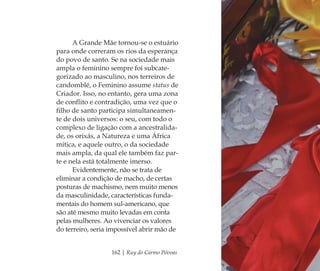 162 | Ruy do Carmo Póvoas
A Grande Mãe tornou-se o estuário
para onde correram os rios da esperança
do povo de santo. Se na sociedade mais
ampla o feminino sempre foi subcate-
gorizado ao masculino, nos terreiros de
candomblé, o Feminino assume status de
Criador. Isso, no entanto, gera uma zona
de conﬂito e contradição, uma vez que o
ﬁlho de santo participa simultaneamen-
te de dois universos: o seu, com todo o
complexo de ligação com a ancestralida-
de, os orixás, a Natureza e uma África
mítica, e aquele outro, o da sociedade
mais ampla, da qual ele também faz par-
te e nela está totalmente imerso.
Evidentemente, não se trata de
eliminar a condição de macho, de certas
posturas de machismo, nem muito menos
da masculinidade, características funda-
mentais do homem sul-americano, que
são até mesmo muito levadas em conta
pelas mulheres. Ao vivenciar os valores
do terreiro, seria impossível abrir mão de
Feminino no candomblé_miolo final.indd 162Feminino no candomblé_miolo final.indd 162 28/9/2010 17:38:4528/9/2010 17:38:45
 