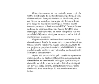 O terceiro encontro foi rico e sofrido: a concepção da
UESC; a instituição do modelo binário de poder na UESC,
determinando o desaparecimento das Faculdades, (Ruy
era Diretor de uma delas e nem por isto deixou-se levar
pelo apego ao poder); as eleições para reitoria; a carta
consulta para o reconhecimento da UESC. Como sofremos
na busca de uma identidade que ﬁzesse da UESC uma
instituição a serviço do Sul da Bahia, sem perder sua uni-
versalidade! Quantos inimigos e incompreensões! Aﬁnal,
mexíamos em interesses.
O quarto encontro se deu mais recentemente, quan-
do aceitamos o desaﬁo de juntos escrevermos sobre a traje-
tória do ensino superior na Região Sul da Bahia, fruto de
um projeto de pesquisa ﬁnanciado pela BAHIAGÁS, cujos
produtos serão um livro, um vídeo sobre a estadualização
da UESC e um seminário.
Agora sou surpreendida pelo convite de apresentar
mais uma obra do Professor Ruy, intitulada A memória
do feminino no candomblé: tecelagem e padronização
do tecido social do povo de terreiro. Inicialmente ﬁquei
em dúvidas sobre a minha competência para dar conta
do desaﬁo, mas a conﬁança do autor estimulou-me a
tentar.
Feminino no candomblé_miolo final.indd 19Feminino no candomblé_miolo final.indd 19 28/9/2010 17:37:0028/9/2010 17:37:00
 