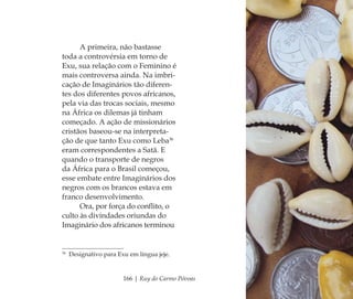 166 | Ruy do Carmo Póvoas
A primeira, não bastasse
toda a controvérsia em torno de
Exu, sua relação com o Feminino é
mais controversa ainda. Na imbri-
cação de Imaginários tão diferen-
tes dos diferentes povos africanos,
pela via das trocas sociais, mesmo
na África os dilemas já tinham
começado. A ação de missionários
cristãos baseou-se na interpreta-
ção de que tanto Exu como Leba36
eram correspondentes a Satã. E
quando o transporte de negros
da África para o Brasil começou,
esse embate entre Imaginários dos
negros com os brancos estava em
franco desenvolvimento.
Ora, por força do conﬂito, o
culto às divindades oriundas do
Imaginário dos africanos terminou
36
Designativo para Exu em língua jeje.
Feminino no candomblé_miolo final.indd 166Feminino no candomblé_miolo final.indd 166 28/9/2010 17:38:5128/9/2010 17:38:51
 
