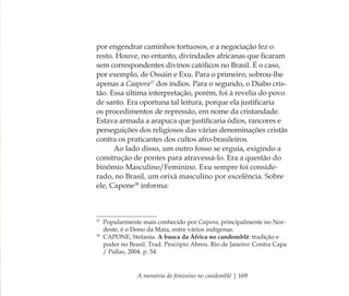 A memória do feminino no candomblé | 169
por engendrar caminhos tortuosos, e a negociação fez o
resto. Houve, no entanto, divindades africanas que ﬁcaram
sem correspondentes divinos católicos no Brasil. É o caso,
por exemplo, de Ossáin e Exu. Para o primeiro, sobrou-lhe
apenas a Caapora37
dos índios. Para o segundo, o Diabo cris-
tão. Essa última interpretação, porém, foi à revelia do povo
de santo. Era oportuna tal leitura, porque ela justiﬁcaria
os procedimentos de repressão, em nome da cristandade.
Estava armada a arapuca que justiﬁcaria ódios, rancores e
perseguições dos religiosos das várias denominações cristãs
contra os praticantes dos cultos afro-brasileiros.
Ao lado disso, um outro fosso se erguia, exigindo a
construção de pontes para atravessá-lo. Era a questão do
binômio Masculino/Feminino. Exu sempre foi conside-
rado, no Brasil, um orixá masculino por excelência. Sobre
ele, Capone38
informa:
37
Popularmente mais conhecido por Caipora, principalmente no Nor-
deste, é o Dono da Mata, entre vários indígenas.
38
CAPONE, Stefania. A busca da África no candomblé: tradição e
poder no Brasil. Trad. Procópio Abreu. Rio de Janeiro: Contra Capa
/ Pallas, 2004. p. 54.
Feminino no candomblé_miolo final.indd 169Feminino no candomblé_miolo final.indd 169 28/9/2010 17:38:5628/9/2010 17:38:56
 