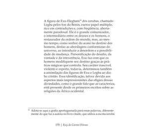 170 | Ruy do Carmo Póvoas
A ﬁgura de Exu-Elegbara39
dos iorubas, chamado
Legba pelos fon do Benin, exerce papel múltiplo,
rico em contradições e, com freqüência, aberta-
mente paradoxal. Ele é o grande comunicador,
o intermediário entre os deuses e os homens, o
restaurador da ordem do mundo, mas, ao mes-
mo tempo, como senhor do acaso no destino dos
homens, desfaz as abordagens conformistas do
universo, ao introduzir a desordem e a possibili-
dade de mudança. Personiﬁcação do desaﬁo, da
vontade e da irreverência, Exu faz com que os
homens modiﬁquem seu destino graças às prá-
ticas mágicas que controla. Seu caráter irascível,
violento e esperto, todavia, determinou também
a assimilação das ﬁguras de Exu e Legba ao dia-
bo cristão. Essa identiﬁcação, talvez devida aos
aspectos mais impressionantes das efígies dessas
divindades, como o grande falo que as caracteriza,
está presente desde os primeiros escritos sobre as
religiões da África ocidental.
39
Adota-se aqui a graﬁa aportuguesada para essas palavras, diferente-
mente do que faz a autora no livro citado, que utiliza a escrita iorubá.
Feminino no candomblé_miolo final.indd 170Feminino no candomblé_miolo final.indd 170 28/9/2010 17:38:5628/9/2010 17:38:56
 