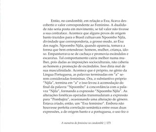 A memória do feminino no candomblé | 173
Então, no candomblé, em relação a Exu, ﬁcava des-
coberto o valor correspondente ao Feminino. A dualida-
de não seria posta em movimento, se tal valor não tivesse
a sua contraface. Acontece que alguns povos de origem
banto trazidos para o Brasil cultuavam Npoombo Njila,
divindade que corresponderia, a grosso modo, ao Exu
dos nagôs. Npoombo Njila, quando aparecia, tomava a
forma que bem entendesse: homem, mulher, criança, ido-
so. Empanturrava-se de cachaça e promovia escândalos e
escarcéus. Tal comportamento cairia melhor numa mu-
lher, pois dadas as imposições socioculturais, não caberia
ao homem a promoção de escândalos. Isso diria mal de
sua masculinidade. Acontece que é próprio, no gênio da
Língua Portuguesa, as palavras terminadas em “a” se-
rem consideradas femininas. Ora, o substantivo próprio
“Njila”, termina em “a” e isso levou à acomodação do
ﬁnal da palavra “Npoombo” à concordância com a pala-
vra “Njila”, formando a expressão “Npoomba Njila”. As
alterações fonéticas operadas transmudaram a expressão
para “Pombajira”, ocasionando uma alteração de gênero.
Estava criado, então, um “Exu feminino”. Embora não
houvesse perfeita correlação semântica entre essas duas
expressões, a de origem banto e a portuguesa, o uso fez o
Feminino no candomblé_miolo final.indd 173Feminino no candomblé_miolo final.indd 173 28/9/2010 17:38:5928/9/2010 17:38:59
 